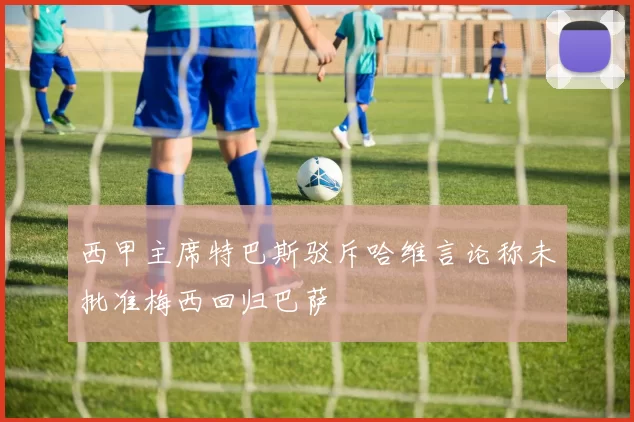 西甲主席特巴斯驳斥哈维言论称未批准梅西回归巴萨