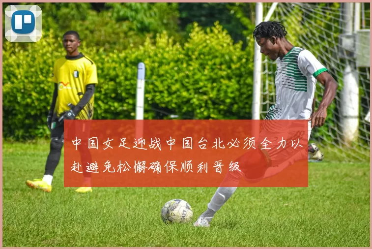 中国女足迎战中国台北必须全力以赴避免松懈确保顺利晋级
