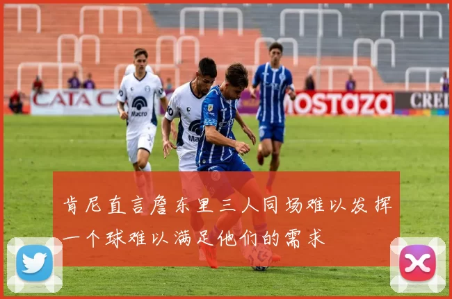肯尼直言詹东里三人同场难以发挥一个球难以满足他们的需求