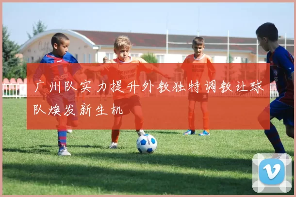 广州队实力提升外教独特调教让球队焕发新生机
