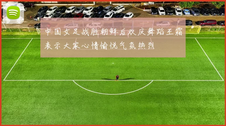 中国女足战胜朝鲜后欢庆舞蹈王霜表示大家心情愉悦气氛热烈