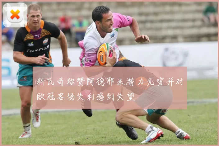 科瓦奇称赞阿德耶米潜力无穷并对欧冠客场失利感到失望