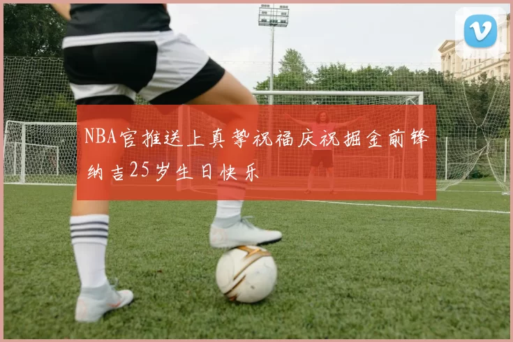 NBA官推送上真挚祝福庆祝掘金前锋纳吉25岁生日快乐