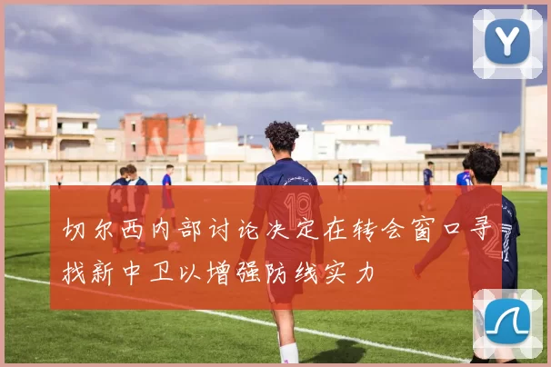 切尔西内部讨论决定在转会窗口寻找新中卫以增强防线实力