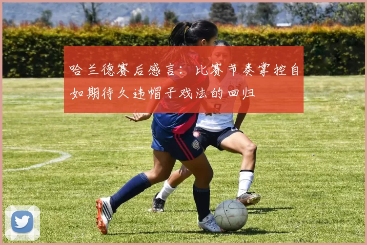 哈兰德赛后感言：比赛节奏掌控自如期待久违帽子戏法的回归