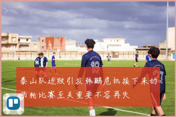 泰山队连败引发韩鹏危机接下来的两轮比赛至关重要不容再失