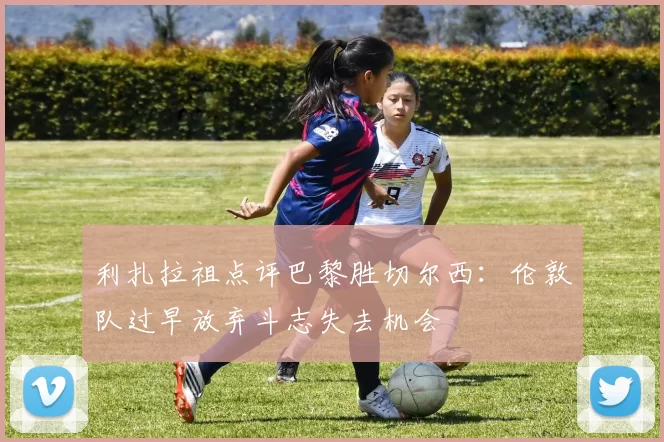 利扎拉祖点评巴黎胜切尔西：伦敦队过早放弃斗志失去机会