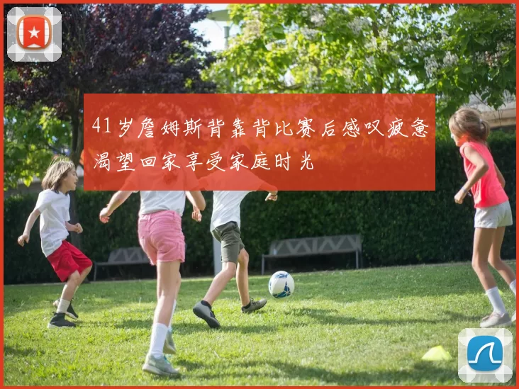 41岁詹姆斯背靠背比赛后感叹疲惫渴望回家享受家庭时光